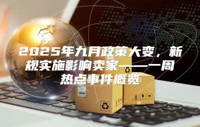 2025年九月政策大变，新规实施影响卖家——一周热点事件概览