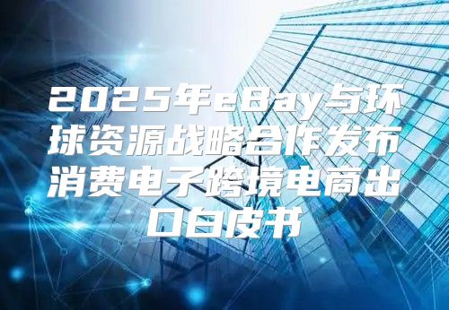 2025年eBay与环球资源战略合作发布消费电子跨境电商出口白皮书