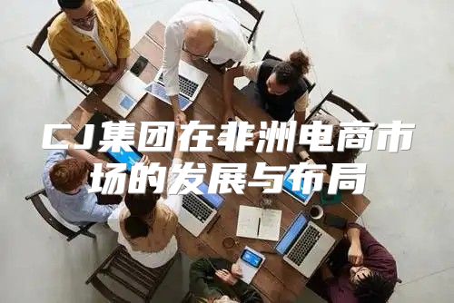 CJ集团在非洲电商市场的发展与布局