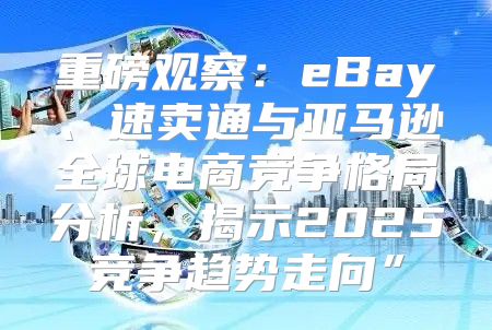 重磅观察：eBay、速卖通与亚马逊全球电商竞争格局分析，揭示2025竞争趋势走向”