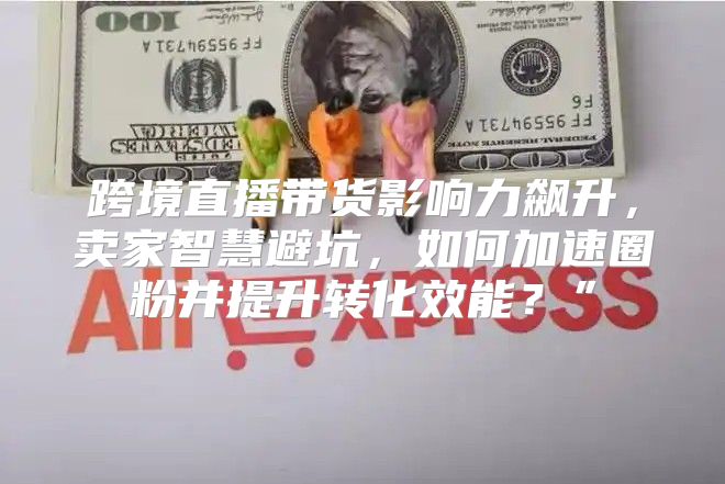 跨境直播带货影响力飙升，卖家智慧避坑，如何加速圈粉并提升转化效能？”