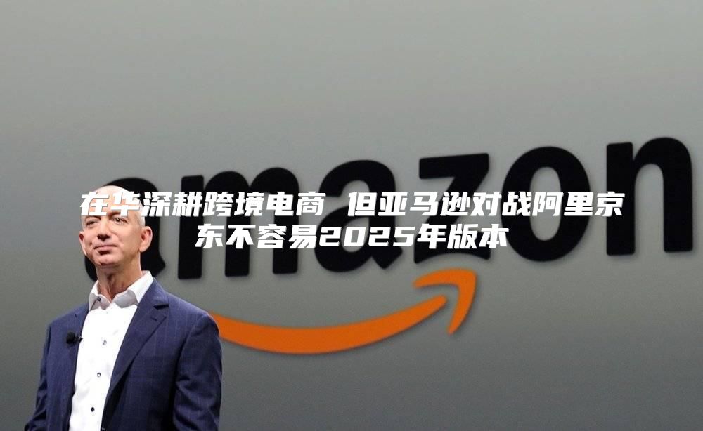 在华深耕跨境电商 但亚马逊对战阿里京东不容易2025年版本