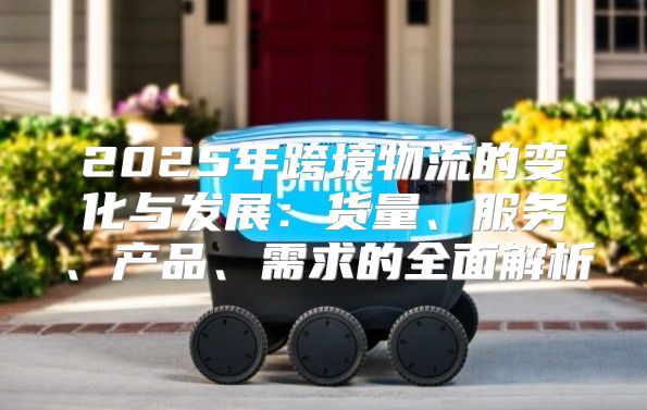 2025年跨境物流的变化与发展：货量、服务、产品、需求的全面解析