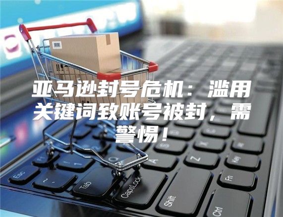 亚马逊封号危机：滥用关键词致账号被封，需警惕！