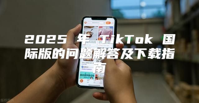 2025 年 TikTok 国际版的问题解答及下载指南
