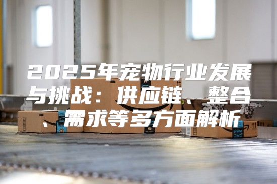 2025年宠物行业发展与挑战：供应链、整合、需求等多方面解析