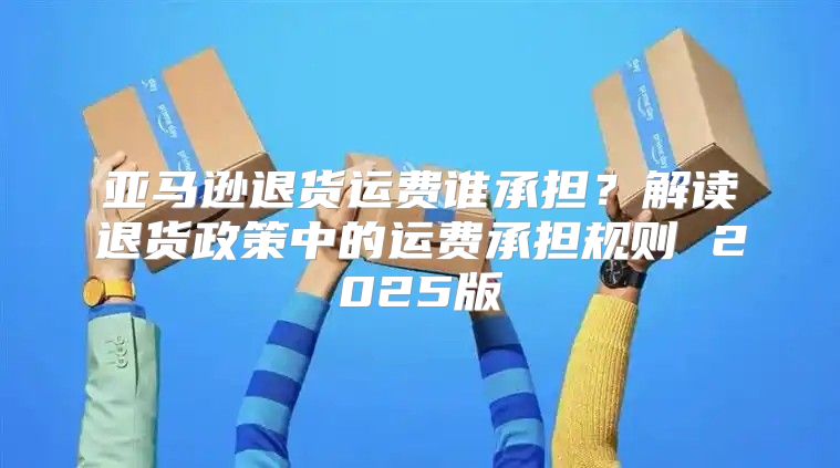 亚马逊退货运费谁承担？解读退货政策中的运费承担规则 2025版