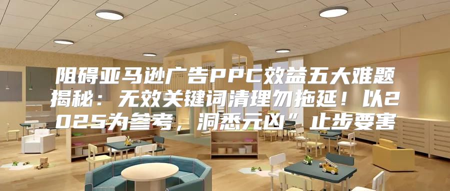 阻碍亚马逊广告PPC效益五大难题揭秘：无效关键词清理勿拖延！以2025为参考，洞悉元凶”止步要害