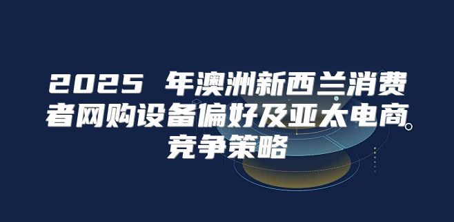 2025 年澳洲新西兰消费者网购设备偏好及亚太电商竞争策略