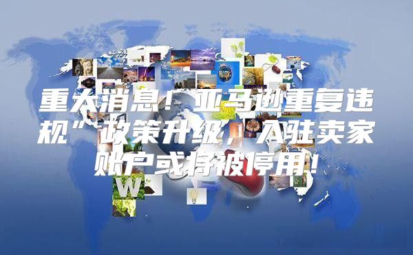 重大消息！亚马逊重复违规”政策升级，入驻卖家账户或将被停用！