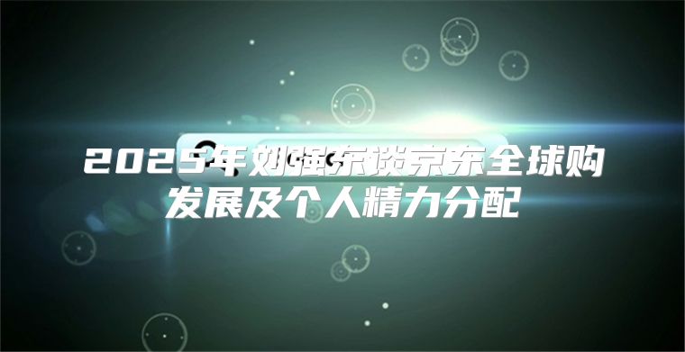 2025年刘强东谈京东全球购发展及个人精力分配