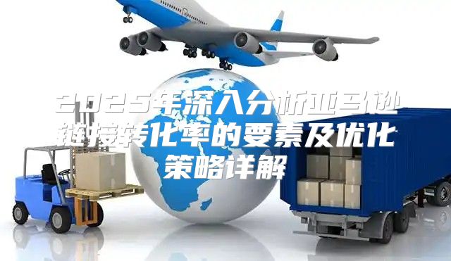 2025年深入分析亚马逊链接转化率的要素及优化策略详解