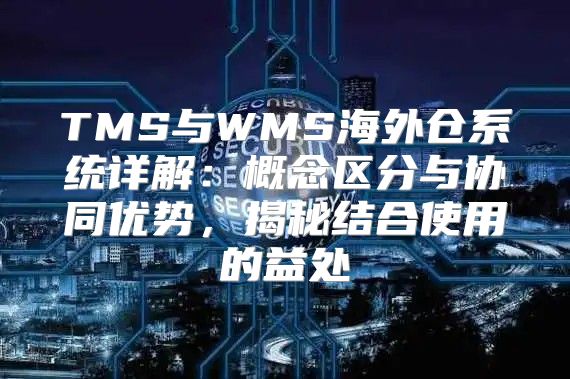 TMS与WMS海外仓系统详解：概念区分与协同优势，揭秘结合使用的益处