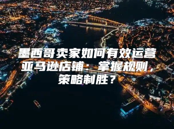 墨西哥卖家如何有效运营亚马逊店铺：掌握规则，策略制胜？