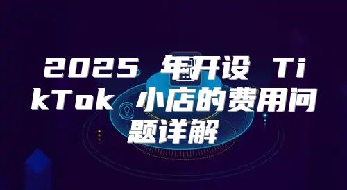 2025 年开设 TikTok 小店的费用问题详解