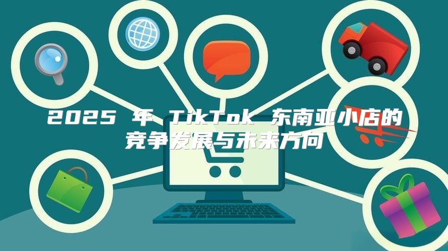 2025 年 TikTok 东南亚小店的竞争发展与未来方向