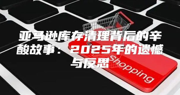 亚马逊库存清理背后的辛酸故事：2025年的遗憾与反思