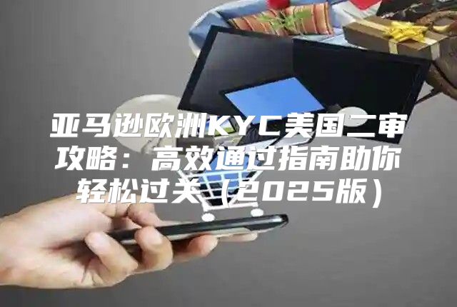 亚马逊欧洲KYC美国二审攻略：高效通过指南助你轻松过关2025版
