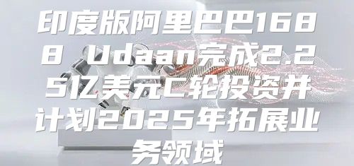 印度版阿里巴巴1688 Udaan完成2.25亿美元C轮投资并计划2025年拓展业务领域