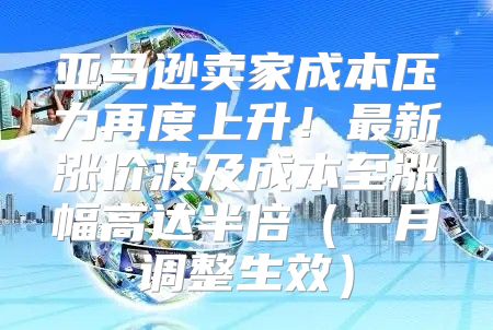 亚马逊卖家成本压力再度上升！最新涨价波及成本至涨幅高达半倍一月调整生效