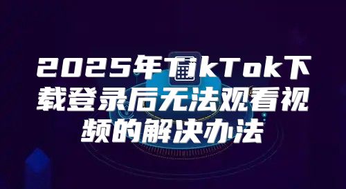 2025年TikTok下载登录后无法观看视频的解决办法