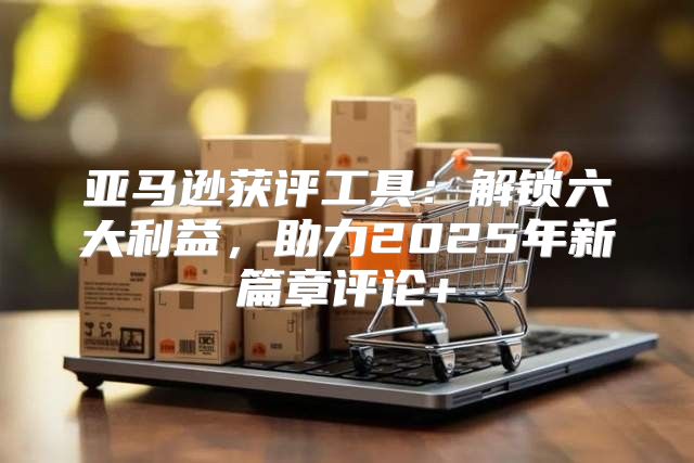 亚马逊获评工具：解锁六大利益，助力2025年新篇章评论+