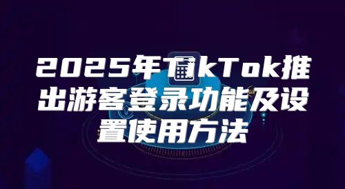 2025年TikTok推出游客登录功能及设置使用方法