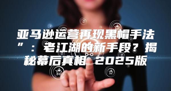 亚马逊运营再现黑帽手法”：老江湖的新手段？揭秘幕后真相 2025版