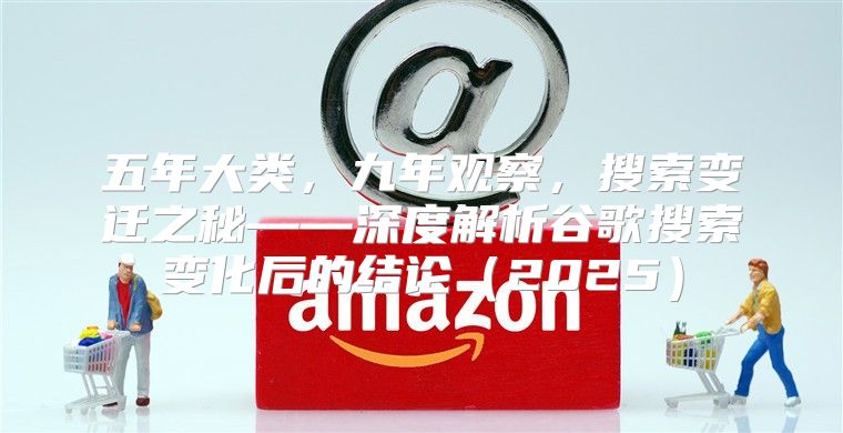 五年大类，九年观察，搜索变迁之秘——深度解析谷歌搜索变化后的结论2025