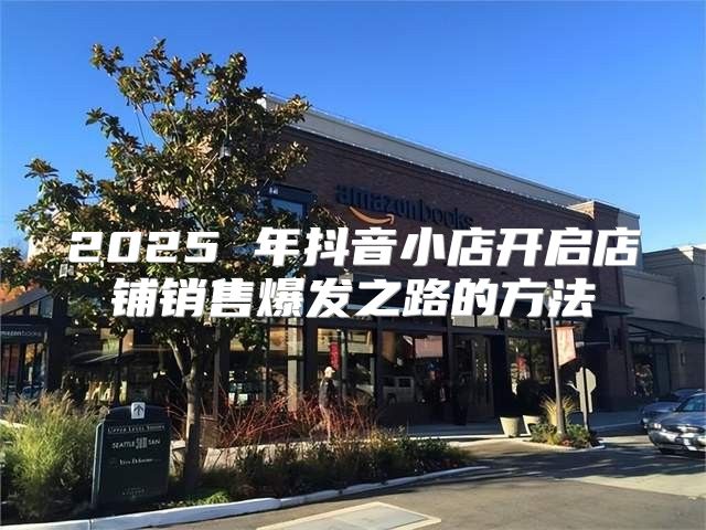 2025 年抖音小店开启店铺销售爆发之路的方法