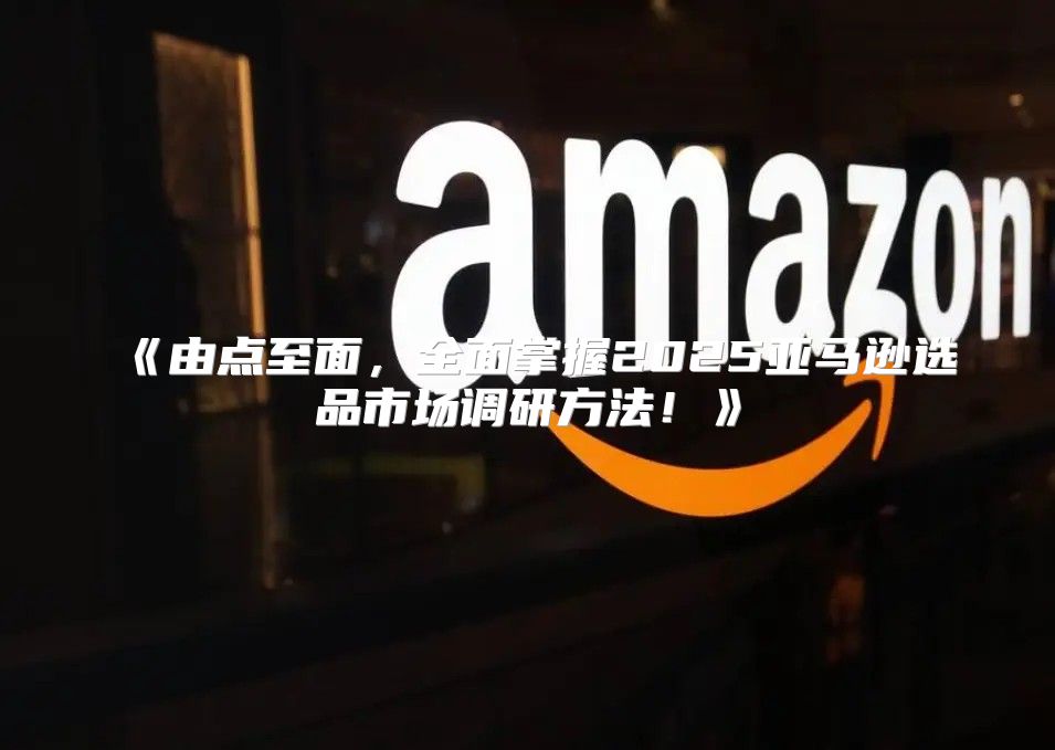 由点至面，全面掌握2025亚马逊选品市场调研方法！