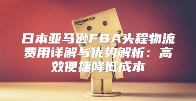 日本亚马逊FBA头程物流费用详解与优势解析：高效便捷降低成本
