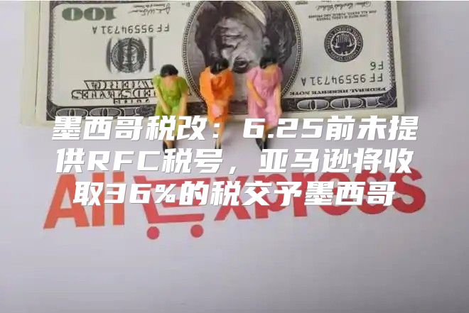 墨西哥税改：6.25前未提供RFC税号，亚马逊将收取36%的税交予墨西哥