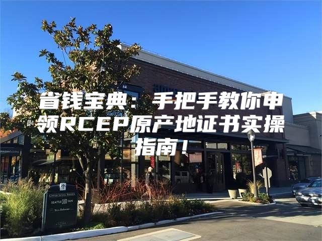 省钱宝典：手把手教你申领RCEP原产地证书实操指南！