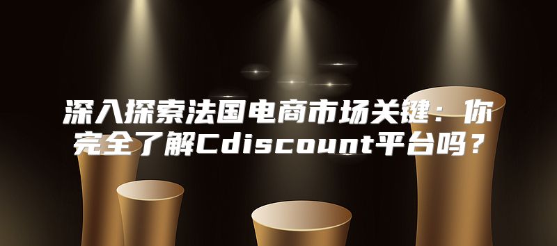 深入探索法国电商市场关键：你完全了解Cdiscount平台吗？