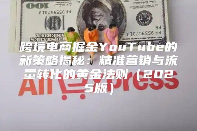 跨境电商掘金YouTube的新策略揭秘：精准营销与流量转化的黄金法则2025版