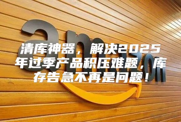 清库神器，解决2025年过季产品积压难题，库存告急不再是问题！