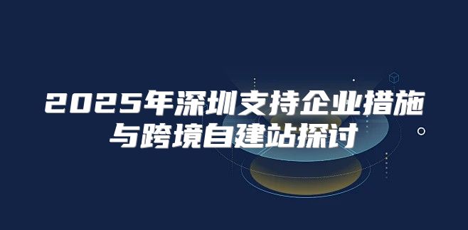 2025年深圳支持企业措施与跨境自建站探讨