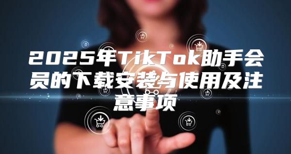 2025年TikTok助手会员的下载安装与使用及注意事项