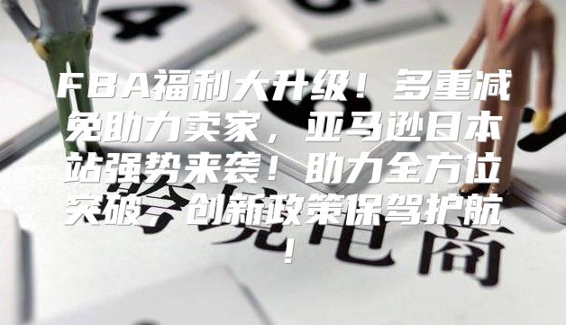 FBA福利大升级！多重减免助力卖家，亚马逊日本站强势来袭！助力全方位突破，创新政策保驾护航！