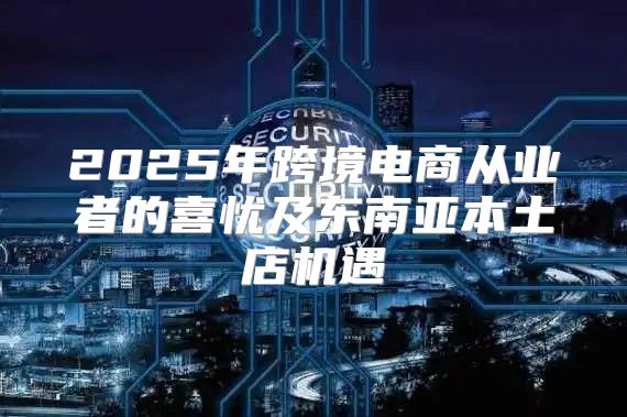 2025年跨境电商从业者的喜忧及东南亚本土店机遇