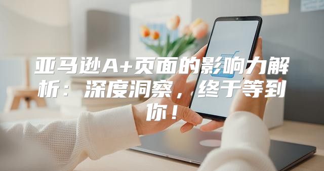 亚马逊A+页面的影响力解析：深度洞察，终于等到你！