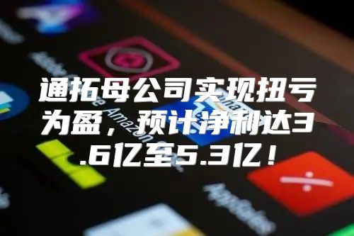 通拓母公司实现扭亏为盈，预计净利达3.6亿至5.3亿！