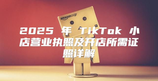 2025 年 TikTok 小店营业执照及开店所需证照详解