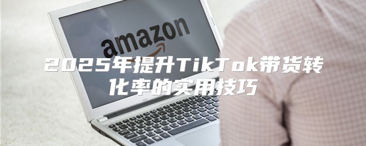 2025年提升TikTok带货转化率的实用技巧