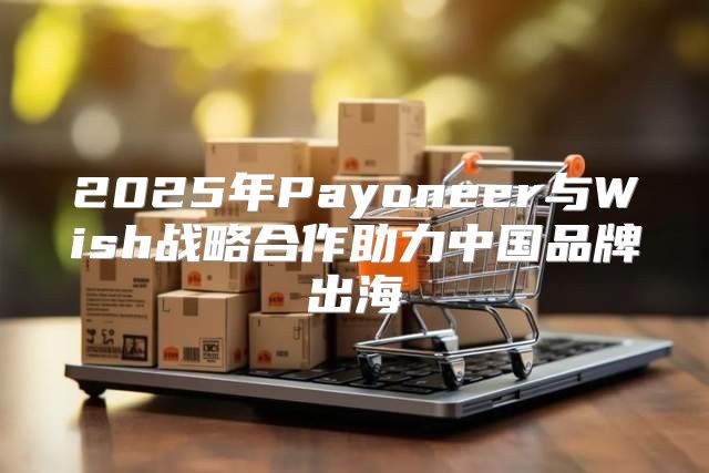 2025年Payoneer与Wish战略合作助力中国品牌出海
