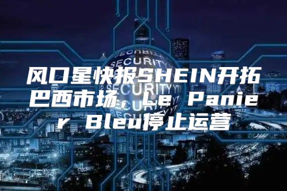 风口星快报SHEIN开拓巴西市场，Le Panier Bleu停止运营