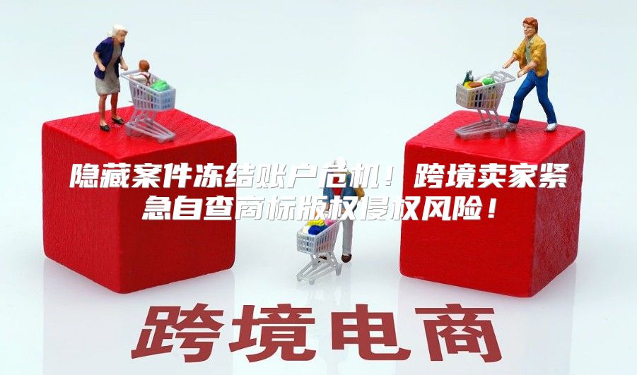 隐藏案件冻结账户危机！跨境卖家紧急自查商标版权侵权风险！