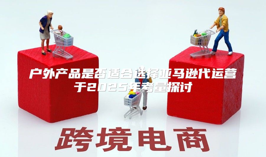 户外产品是否适合选择亚马逊代运营于2025年考量探讨
