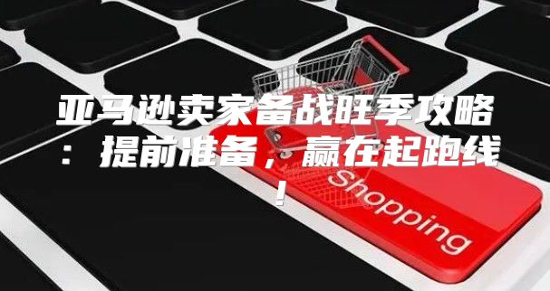 亚马逊卖家备战旺季攻略：提前准备，赢在起跑线！